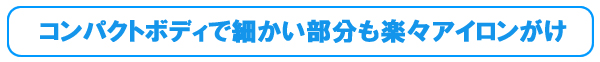 コンパクトボディで細かい部分も楽々アイロンがけ