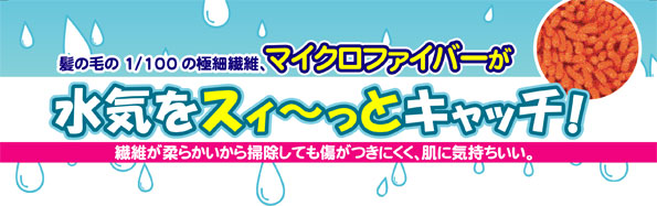 髪の毛の1/100の極細繊維、マイクロファイバーが水気をスイ〜っとキャッチ!繊維が柔らかいから掃除しても傷がつきにくく、肌に気持ちいい。