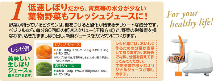 野菜が持っているビタミンは、傷をつけると酸化が始まるデリケートな成分です。 ベジフルなら、毎分90回転の低速スクリュー（圧搾方式）で、野菜の栄養素を損なわず、活きたまま搾り出し、新鮮ジュースをカンタンにつくります。
