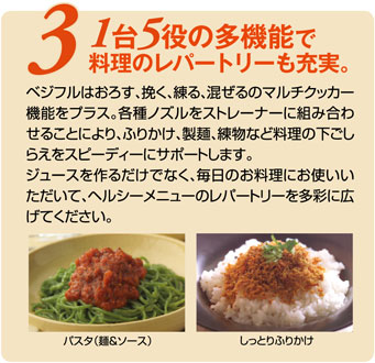 ベジフルはおろす、挽く、練る、混ぜるのマルチクッカー機能をプラス。各種ノズルをストレーナーに組み合わせることにより、ふりかけ、製麺、練物など料理の下ごしらえをスピーディにサポートします。ジュースを作るだけでなく、毎日のお料理にお使いいただいて、ヘルシーメニューのレパートリーを多彩に広げてください。