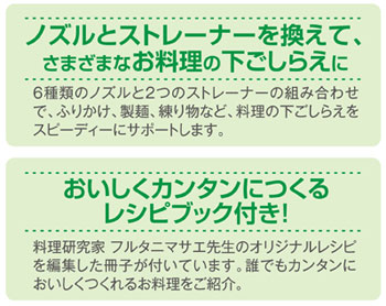 6種類のノズルと2つのストレーナーの組み合わせで、ふりかけ、麺類、練り物など、料理の下ごしらえをスピーディーにサポートします