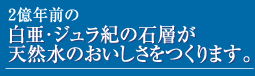 この地にある石層は今から約2億年前の白亜・ジュラ紀に海底の堆積物が隆起してできあがったものといわれています。幾重にも敷き詰められた千枚岩の石層を通過する水は、昔から多くの人々の飲み水として使われてきました。