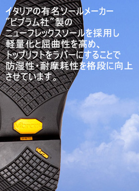 底材には、イタリアの有名ソールメーカー"ビブラム社"製のニューフレックスソールを採用し軽量化と屈曲性を高め、トップリフトをラバーにすることで防湿性・耐摩耗性を格段に向上させています。