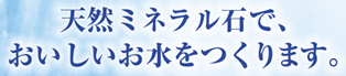 天然ミネラル石で、おいしいお水をつくります。