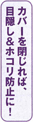 カバーを閉じれば、目隠し＆ホコリ防止に