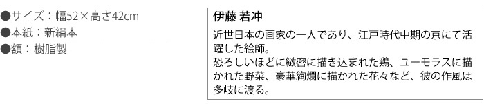 伊藤若冲　高精彩巧芸画　手彩入り　近世日本の画家の一人であり、江戸時代中期の京にて活躍した絵師。没後200年にあたる平成十二年の京都国立博物館での「若冲展」で一躍脚光を浴び、人気が高まっている。恐ろしいほどに緻密に描き込まれた鶏、ユーモラスに描かれた野菜、豪華絢爛に描かれた花々など、彼の作風は多岐に渡る。